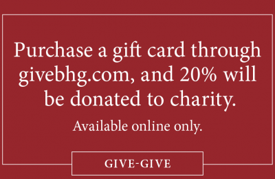 Purchase a gift card through givebhg.com, and 20% will be donated to charity. Available online only. Subject to terms and conditions at bottom of page.