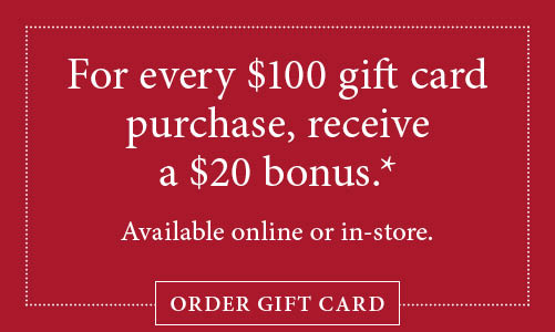 For every $100 gift card purchase, receive a $20 bonus. Subject to terms and conditions below. Available online or in-store. Click here to order a gift card.