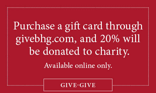 Purchase a gift card through givebhg.com, and 20% will be donated to charity. Available online only. Subject to terms and conditions below. Click or tap here to learn more.