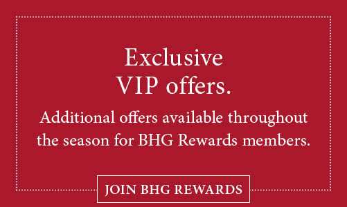 BHG Rewards members enjoy VIP offers throughout the season. Click or tap here to join BHG Rewards!