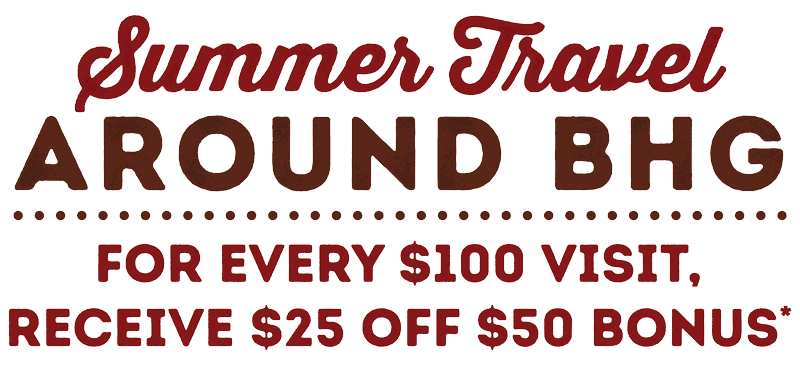 Summer Travel Around BHG - For Every $100 Visit, Receive $25 off $50 Bonus.