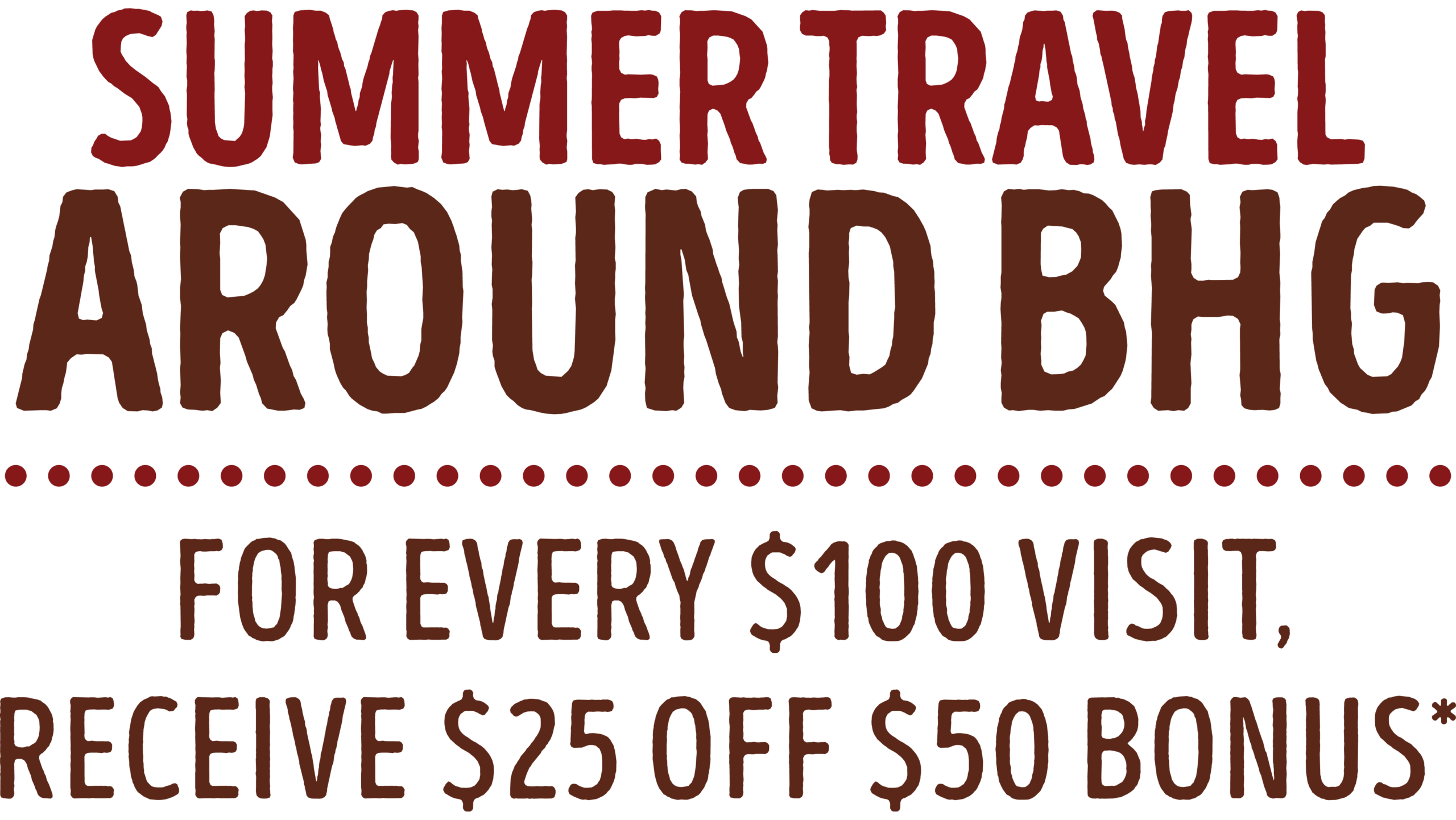 Summer Travel Around BHG - For every $100 visit, receive a $25 off $50 bonus. Terms and conditions below apply.